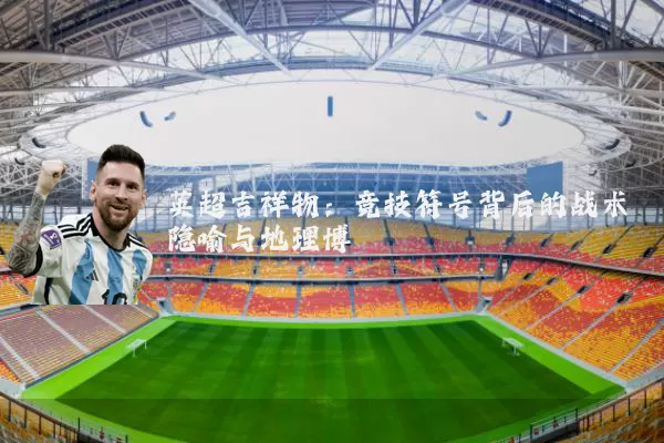 英超吉祥物：竞技符号背后的战术隐喻与地理博弈