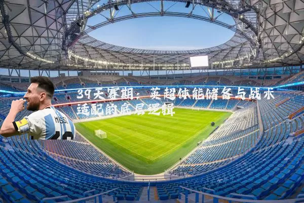39天赛期：英超体能储备与战术适配的底层逻辑